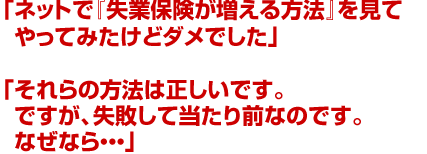 「ネットで『失業保険が増える方法』を見てやってみたけどダメでした」「それらの方法は正しいです。ですが、失敗して当たり前なのです。なぜなら…」