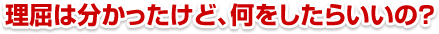 「理屈は分かった。でも、結局何をしたらいいの？」