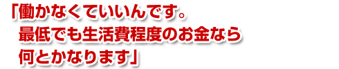 「働かなくていいんです。最低でも生活費程度のお金なら何とかなります」