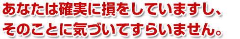 あなたは確実に損をしていますし、そのことに気づいてすらいません。