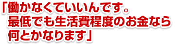 「働かなくていいんです。最低でも生活費程度のお金なら何とかなります」