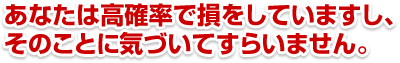 あなたは高確率で損をしていますし、そのことに気づいてすらいません。