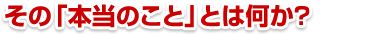 その「本当のこと」とは何か？