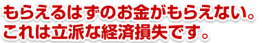 もらえるはずのお金がもらえない。これは立派な経済損失です。