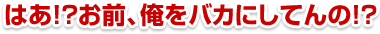 はあ!?お前、俺をバカにしてんの!?