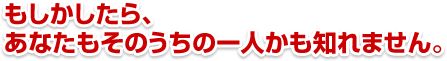 もしかしたら、あなたもそのうちの一人かも知れません。